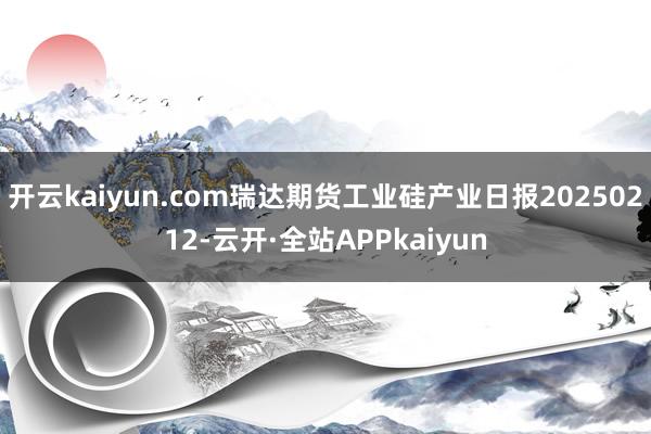 开云kaiyun.com瑞达期货工业硅产业日报20250212-云开·全站APPkaiyun