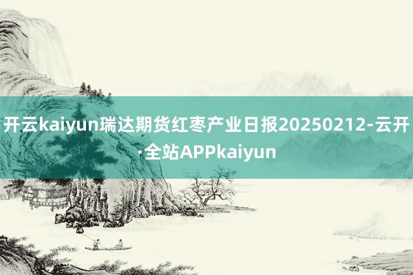 开云kaiyun瑞达期货红枣产业日报20250212-云开·全站APPkaiyun