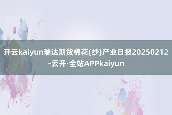 开云kaiyun瑞达期货棉花(纱)产业日报20250212-云开·全站APPkaiyun