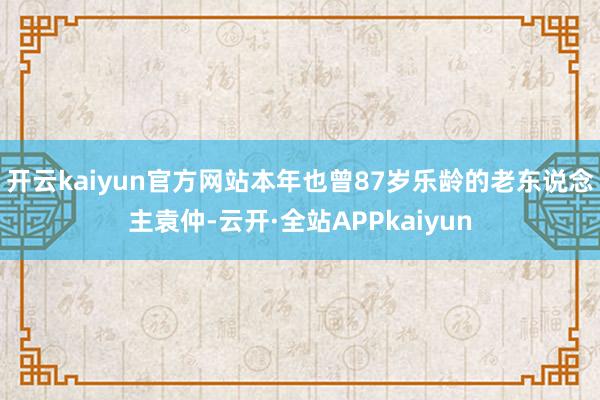 开云kaiyun官方网站本年也曾87岁乐龄的老东说念主袁仲-云开·全站APPkaiyun