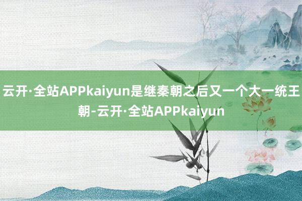 云开·全站APPkaiyun是继秦朝之后又一个大一统王朝-云开·全站APPkaiyun