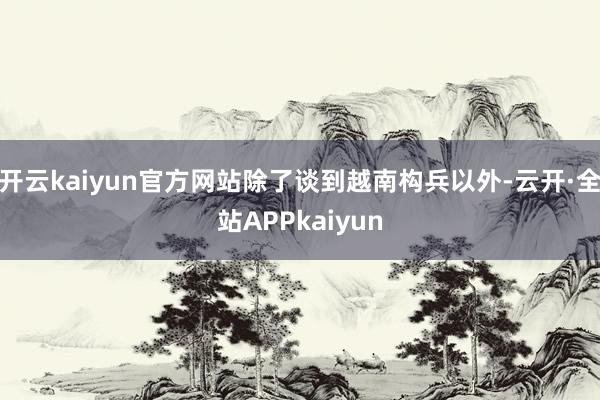 开云kaiyun官方网站除了谈到越南构兵以外-云开·全站APPkaiyun