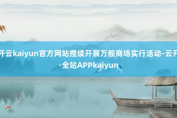 开云kaiyun官方网站捏续开展万般商场实行活动-云开·全站APPkaiyun